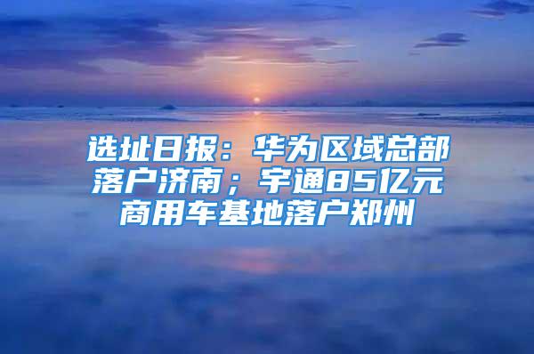 選址日?qǐng)?bào)：華為區(qū)域總部落戶濟(jì)南；宇通85億元商用車基地落戶鄭州