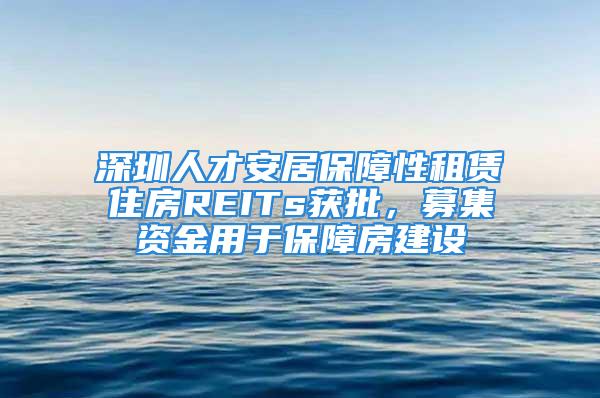 深圳人才安居保障性租賃住房REITs獲批，募集資金用于保障房建設(shè)