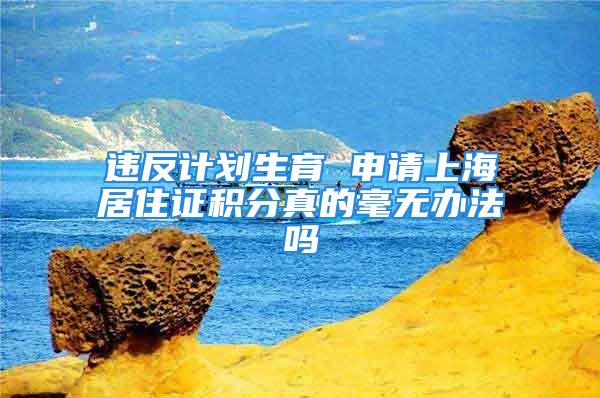 違反計(jì)劃生育 申請(qǐng)上海居住證積分真的毫無(wú)辦法嗎