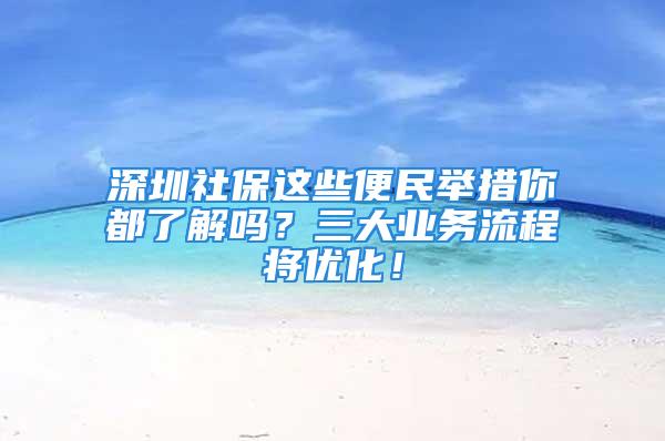 深圳社保這些便民舉措你都了解嗎？三大業(yè)務(wù)流程將優(yōu)化！