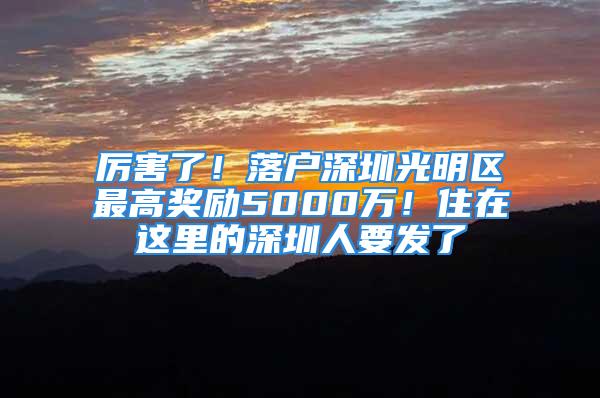 厲害了！落戶深圳光明區(qū)最高獎勵5000萬！住在這里的深圳人要發(fā)了