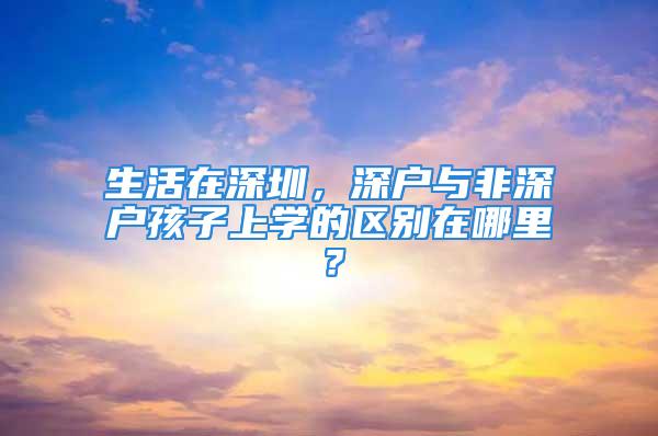 生活在深圳，深戶與非深戶孩子上學(xué)的區(qū)別在哪里？