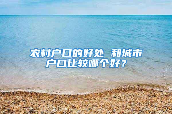 農(nóng)村戶口的好處 和城市戶口比較哪個好？