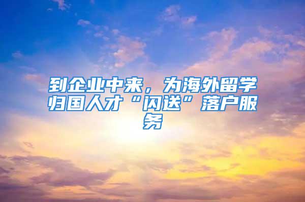 到企業(yè)中來，為海外留學(xué)歸國人才“閃送”落戶服務(wù)