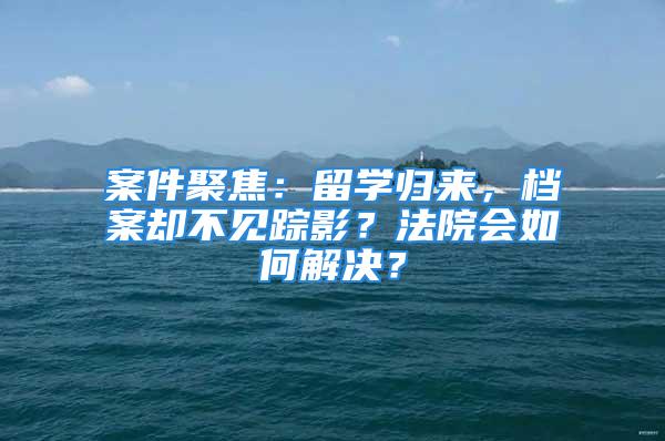 案件聚焦：留學(xué)歸來(lái)，檔案卻不見(jiàn)蹤影？法院會(huì)如何解決？