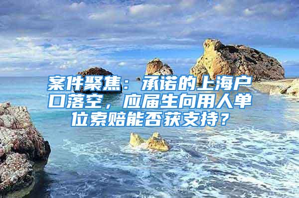 案件聚焦：承諾的上海戶口落空，應屆生向用人單位索賠能否獲支持？