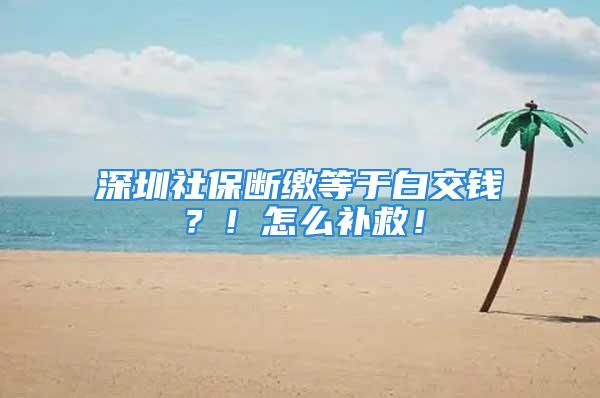 深圳社保斷繳等于白交錢？！怎么補救！