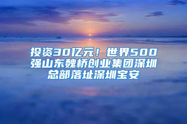 投資30億元！世界500強山東魏橋創(chuàng)業(yè)集團深圳總部落址深圳寶安