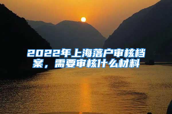 2022年上海落戶審核檔案，需要審核什么材料