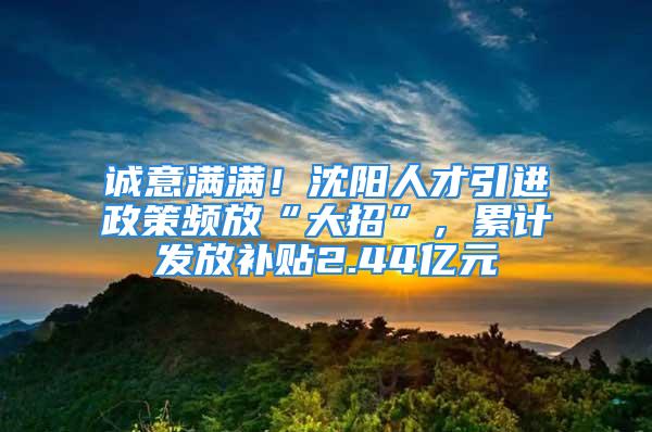 誠意滿滿！沈陽人才引進政策頻放“大招”，累計發(fā)放補貼2.44億元