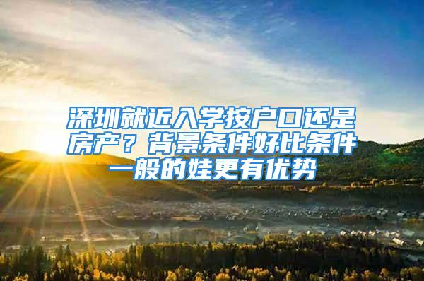 深圳就近入學(xué)按戶口還是房產(chǎn)？背景條件好比條件一般的娃更有優(yōu)勢(shì)