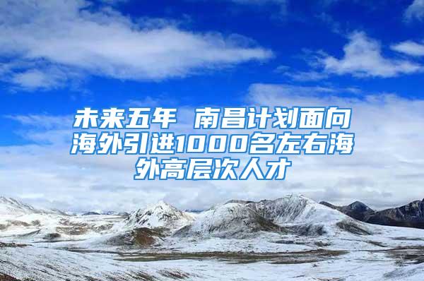 未來五年 南昌計劃面向海外引進1000名左右海外高層次人才