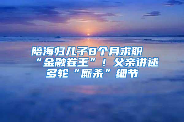 陪海歸兒子8個月求職“金融卷王”！父親講述多輪“廝殺”細節(jié)