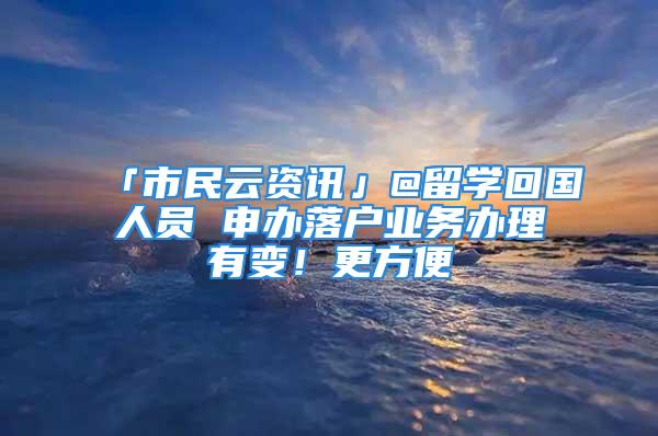 「市民云資訊」@留學(xué)回國人員 申辦落戶業(yè)務(wù)辦理有變！更方便