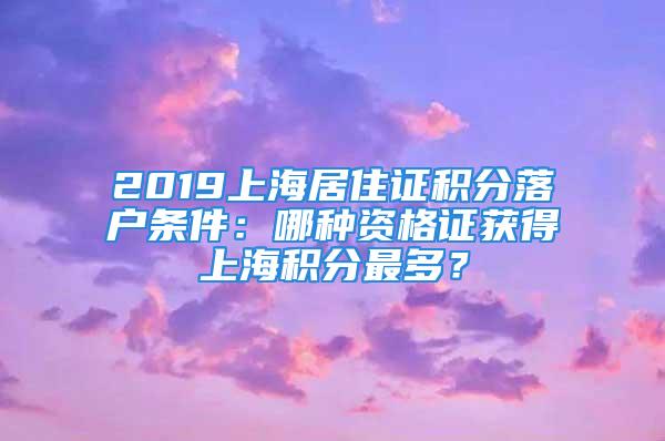 2019上海居住證積分落戶條件：哪種資格證獲得上海積分最多？