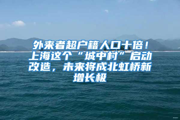 外來(lái)者超戶籍人口十倍！上海這個(gè)“城中村”啟動(dòng)改造，未來(lái)將成北虹橋新增長(zhǎng)極