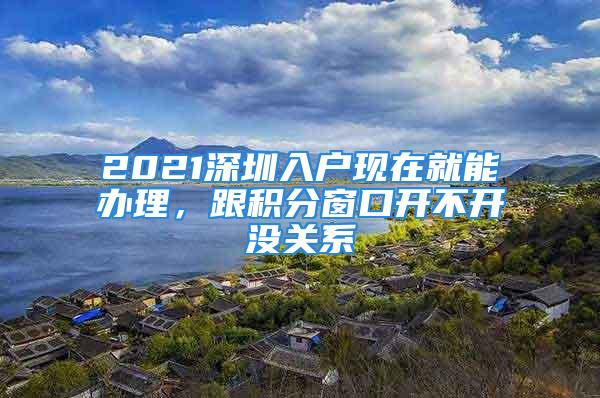 2021深圳入戶現(xiàn)在就能辦理，跟積分窗口開不開沒關(guān)系