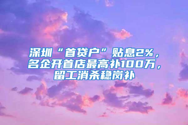 深圳“首貸戶”貼息2%，名企開首店最高補100萬，留工消殺穩(wěn)崗補