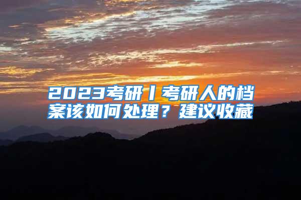 2023考研丨考研人的檔案該如何處理？建議收藏