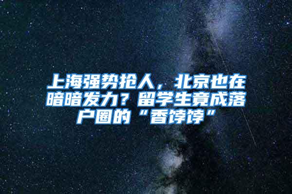 上海強勢搶人，北京也在暗暗發(fā)力？留學(xué)生竟成落戶圈的“香餑餑”