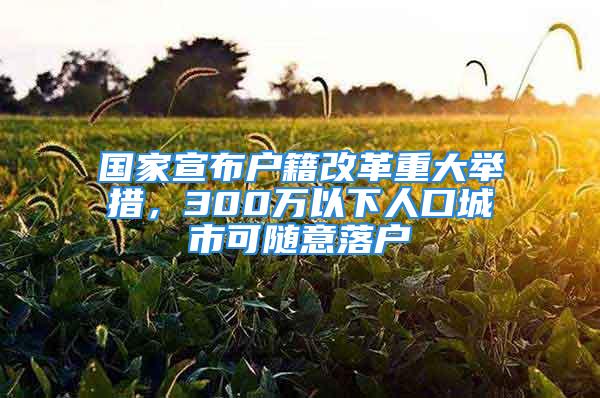 國家宣布戶籍改革重大舉措，300萬以下人口城市可隨意落戶