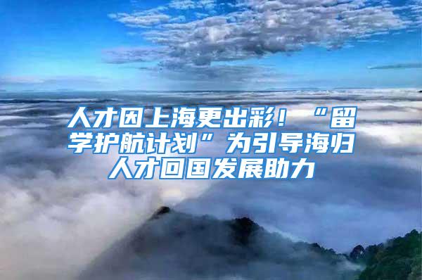 人才因上海更出彩！“留學(xué)護(hù)航計劃”為引導(dǎo)海歸人才回國發(fā)展助力