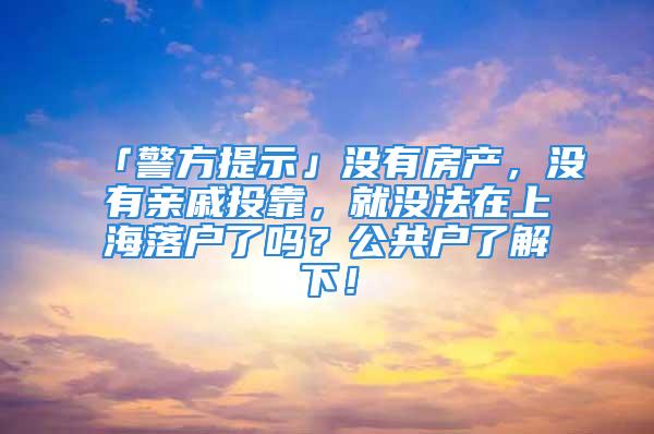 「警方提示」沒有房產，沒有親戚投靠，就沒法在上海落戶了嗎？公共戶了解下！