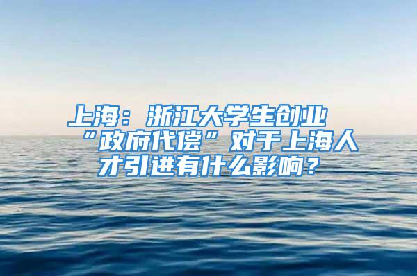 上海：浙江大學生創(chuàng)業(yè)“政府代償”對于上海人才引進有什么影響？