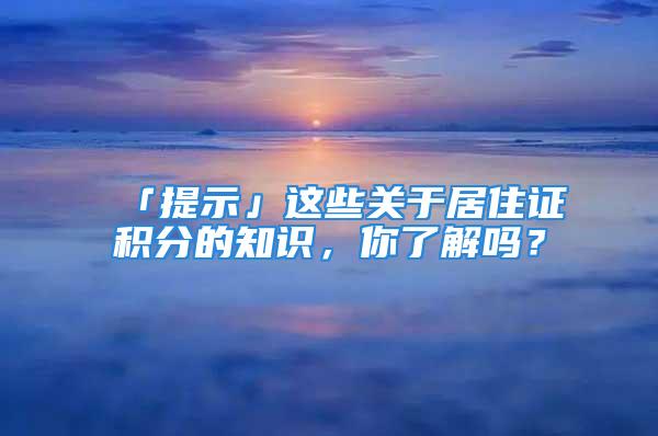 「提示」這些關(guān)于居住證積分的知識，你了解嗎？