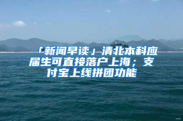 「新聞早讀」清北本科應(yīng)屆生可直接落戶上海；支付寶上線拼團(tuán)功能