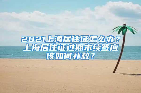 2021上海居住證怎么辦？上海居住證過期未續(xù)簽應(yīng)該如何補(bǔ)救？