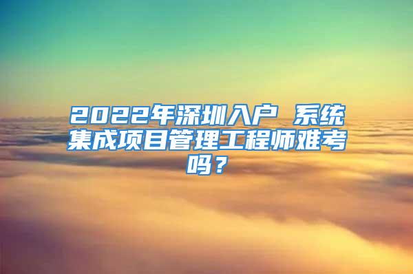 2022年深圳入戶 系統(tǒng)集成項(xiàng)目管理工程師難考嗎？