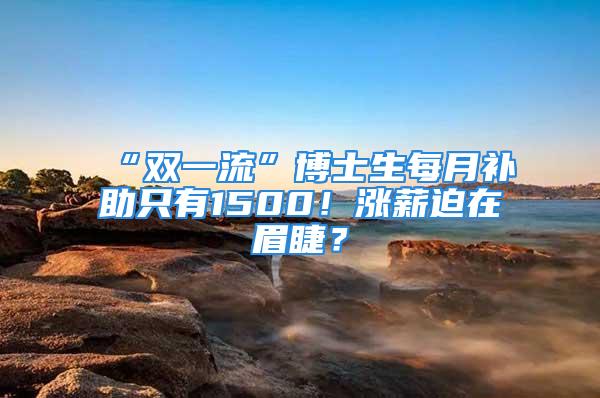 “雙一流”博士生每月補助只有1500！漲薪迫在眉睫？