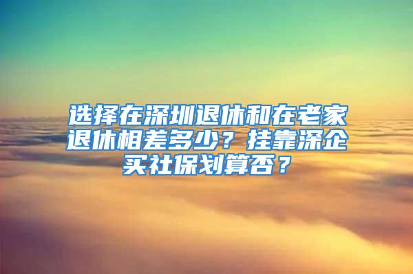 選擇在深圳退休和在老家退休相差多少？掛靠深企買社保劃算否？