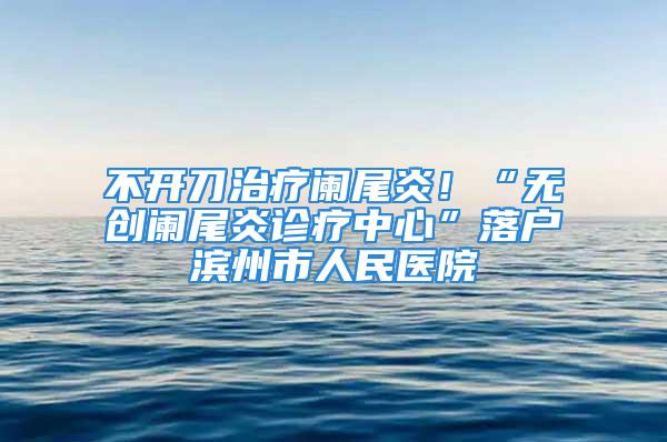 不開刀治療闌尾炎！“無創(chuàng)闌尾炎診療中心”落戶濱州市人民醫(yī)院