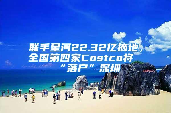 聯(lián)手星河22.32億摘地，全國第四家Costco將“落戶”深圳