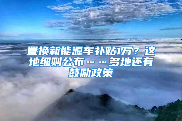 置換新能源車補貼1萬？這地細則公布……多地還有鼓勵政策