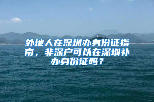 外地人在深圳辦身份證指南，非深戶可以在深圳補辦身份證嗎？