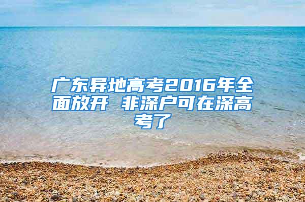 廣東異地高考2016年全面放開 非深戶可在深高考了