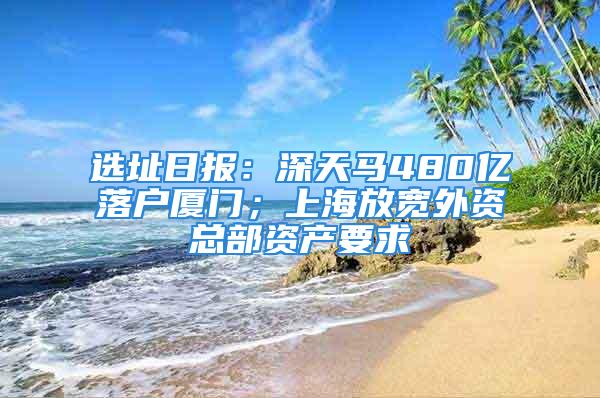 選址日?qǐng)?bào)：深天馬480億落戶廈門；上海放寬外資總部資產(chǎn)要求