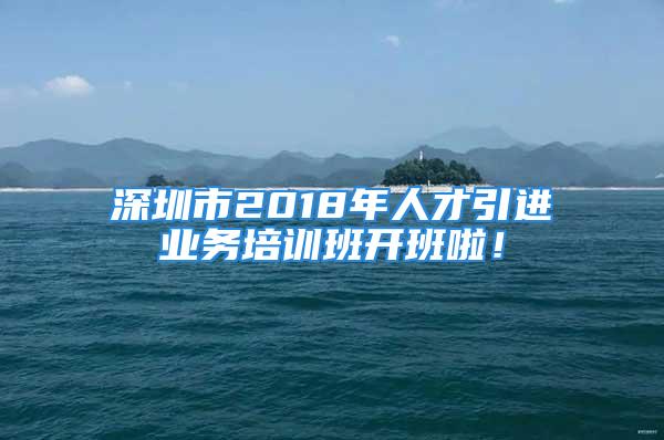 深圳市2018年人才引進業(yè)務(wù)培訓(xùn)班開班啦！