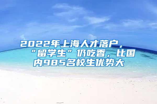 2022年上海人才落戶，“留學生”仍吃香，比國內(nèi)985名校生優(yōu)勢大