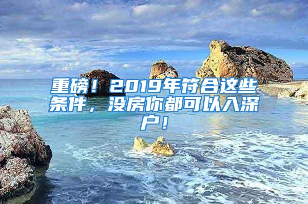 重磅！2019年符合這些條件，沒房你都可以入深戶！