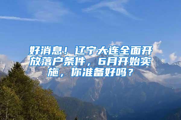 好消息！遼寧大連全面開放落戶條件，6月開始實施，你準(zhǔn)備好嗎？