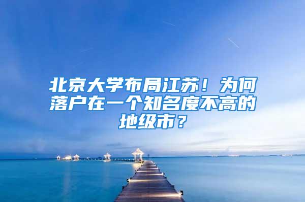 北京大學(xué)布局江蘇！為何落戶(hù)在一個(gè)知名度不高的地級(jí)市？