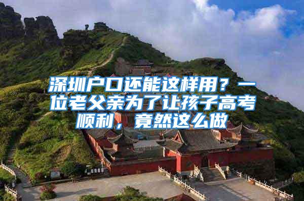 深圳戶口還能這樣用？一位老父親為了讓孩子高考順利，竟然這么做