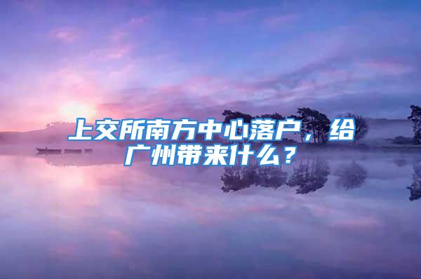 上交所南方中心落戶，給廣州帶來什么？