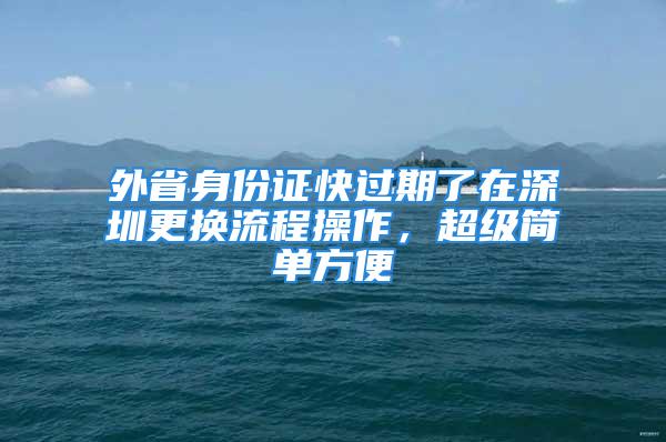 外省身份證快過期了在深圳更換流程操作，超級(jí)簡(jiǎn)單方便