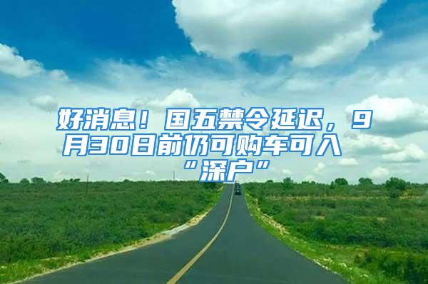 好消息！國五禁令延遲，9月30日前仍可購車可入“深戶”