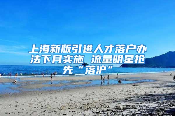 上海新版引進(jìn)人才落戶辦法下月實(shí)施 流量明星搶先“落滬”